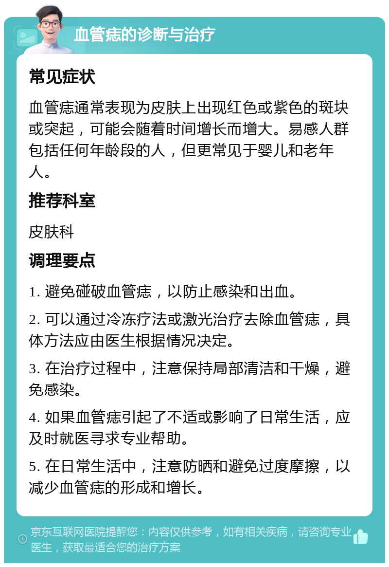 血管痣的诊断与治疗 常见症状 血管痣通常表现为皮肤上出现红色或紫色的斑块或突起，可能会随着时间增长而增大。易感人群包括任何年龄段的人，但更常见于婴儿和老年人。 推荐科室 皮肤科 调理要点 1. 避免碰破血管痣，以防止感染和出血。 2. 可以通过冷冻疗法或激光治疗去除血管痣，具体方法应由医生根据情况决定。 3. 在治疗过程中，注意保持局部清洁和干燥，避免感染。 4. 如果血管痣引起了不适或影响了日常生活，应及时就医寻求专业帮助。 5. 在日常生活中，注意防晒和避免过度摩擦，以减少血管痣的形成和增长。