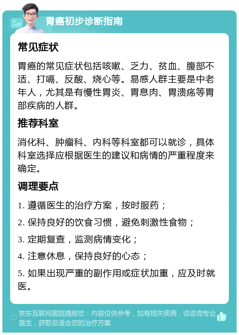 胃癌初步诊断指南 常见症状 胃癌的常见症状包括咳嗽、乏力、贫血、腹部不适、打嗝、反酸、烧心等。易感人群主要是中老年人，尤其是有慢性胃炎、胃息肉、胃溃疡等胃部疾病的人群。 推荐科室 消化科、肿瘤科、内科等科室都可以就诊，具体科室选择应根据医生的建议和病情的严重程度来确定。 调理要点 1. 遵循医生的治疗方案，按时服药； 2. 保持良好的饮食习惯，避免刺激性食物； 3. 定期复查，监测病情变化； 4. 注意休息，保持良好的心态； 5. 如果出现严重的副作用或症状加重，应及时就医。