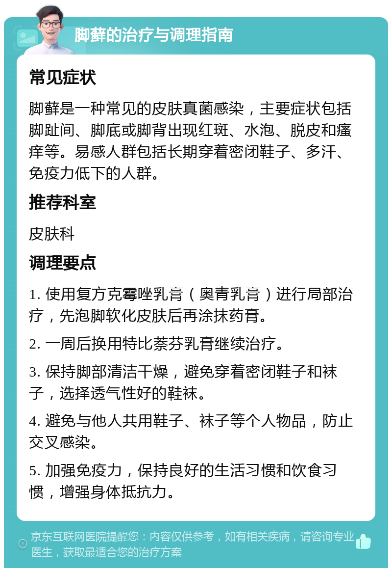 脚藓的治疗与调理指南 常见症状 脚藓是一种常见的皮肤真菌感染，主要症状包括脚趾间、脚底或脚背出现红斑、水泡、脱皮和瘙痒等。易感人群包括长期穿着密闭鞋子、多汗、免疫力低下的人群。 推荐科室 皮肤科 调理要点 1. 使用复方克霉唑乳膏（奥青乳膏）进行局部治疗，先泡脚软化皮肤后再涂抹药膏。 2. 一周后换用特比萘芬乳膏继续治疗。 3. 保持脚部清洁干燥，避免穿着密闭鞋子和袜子，选择透气性好的鞋袜。 4. 避免与他人共用鞋子、袜子等个人物品，防止交叉感染。 5. 加强免疫力，保持良好的生活习惯和饮食习惯，增强身体抵抗力。