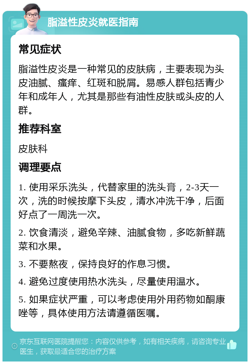 脂溢性皮炎就医指南 常见症状 脂溢性皮炎是一种常见的皮肤病，主要表现为头皮油腻、瘙痒、红斑和脱屑。易感人群包括青少年和成年人，尤其是那些有油性皮肤或头皮的人群。 推荐科室 皮肤科 调理要点 1. 使用采乐洗头，代替家里的洗头膏，2-3天一次，洗的时候按摩下头皮，清水冲洗干净，后面好点了一周洗一次。 2. 饮食清淡，避免辛辣、油腻食物，多吃新鲜蔬菜和水果。 3. 不要熬夜，保持良好的作息习惯。 4. 避免过度使用热水洗头，尽量使用温水。 5. 如果症状严重，可以考虑使用外用药物如酮康唑等，具体使用方法请遵循医嘱。