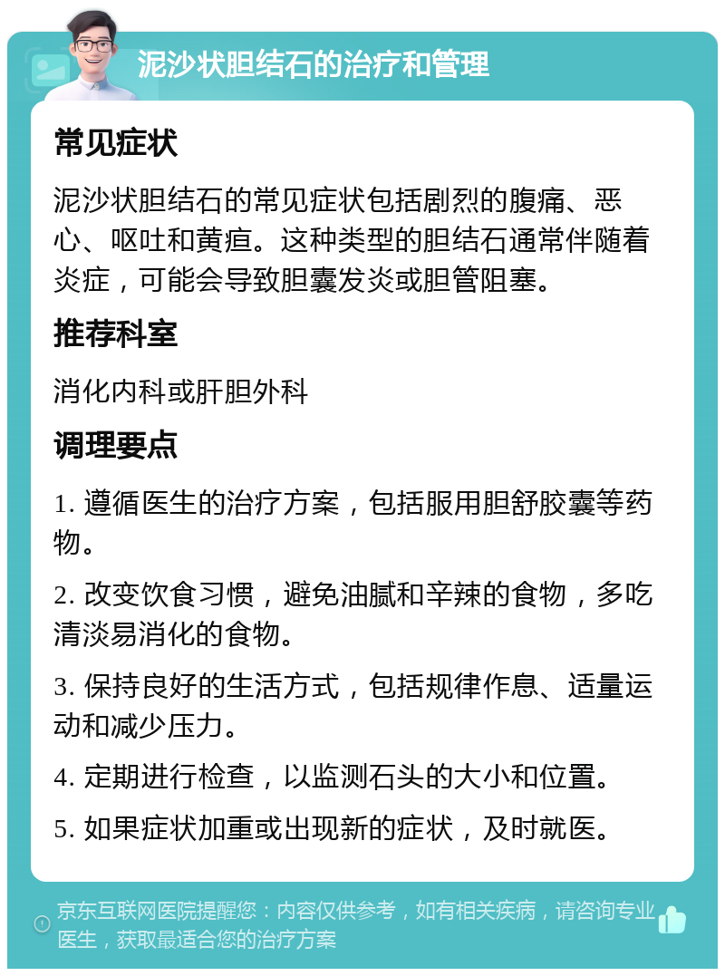 泥沙状胆结石的治疗和管理 常见症状 泥沙状胆结石的常见症状包括剧烈的腹痛、恶心、呕吐和黄疸。这种类型的胆结石通常伴随着炎症，可能会导致胆囊发炎或胆管阻塞。 推荐科室 消化内科或肝胆外科 调理要点 1. 遵循医生的治疗方案，包括服用胆舒胶囊等药物。 2. 改变饮食习惯，避免油腻和辛辣的食物，多吃清淡易消化的食物。 3. 保持良好的生活方式，包括规律作息、适量运动和减少压力。 4. 定期进行检查，以监测石头的大小和位置。 5. 如果症状加重或出现新的症状，及时就医。