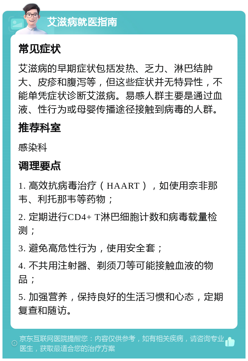 艾滋病就医指南 常见症状 艾滋病的早期症状包括发热、乏力、淋巴结肿大、皮疹和腹泻等，但这些症状并无特异性，不能单凭症状诊断艾滋病。易感人群主要是通过血液、性行为或母婴传播途径接触到病毒的人群。 推荐科室 感染科 调理要点 1. 高效抗病毒治疗（HAART），如使用奈非那韦、利托那韦等药物； 2. 定期进行CD4+ T淋巴细胞计数和病毒载量检测； 3. 避免高危性行为，使用安全套； 4. 不共用注射器、剃须刀等可能接触血液的物品； 5. 加强营养，保持良好的生活习惯和心态，定期复查和随访。