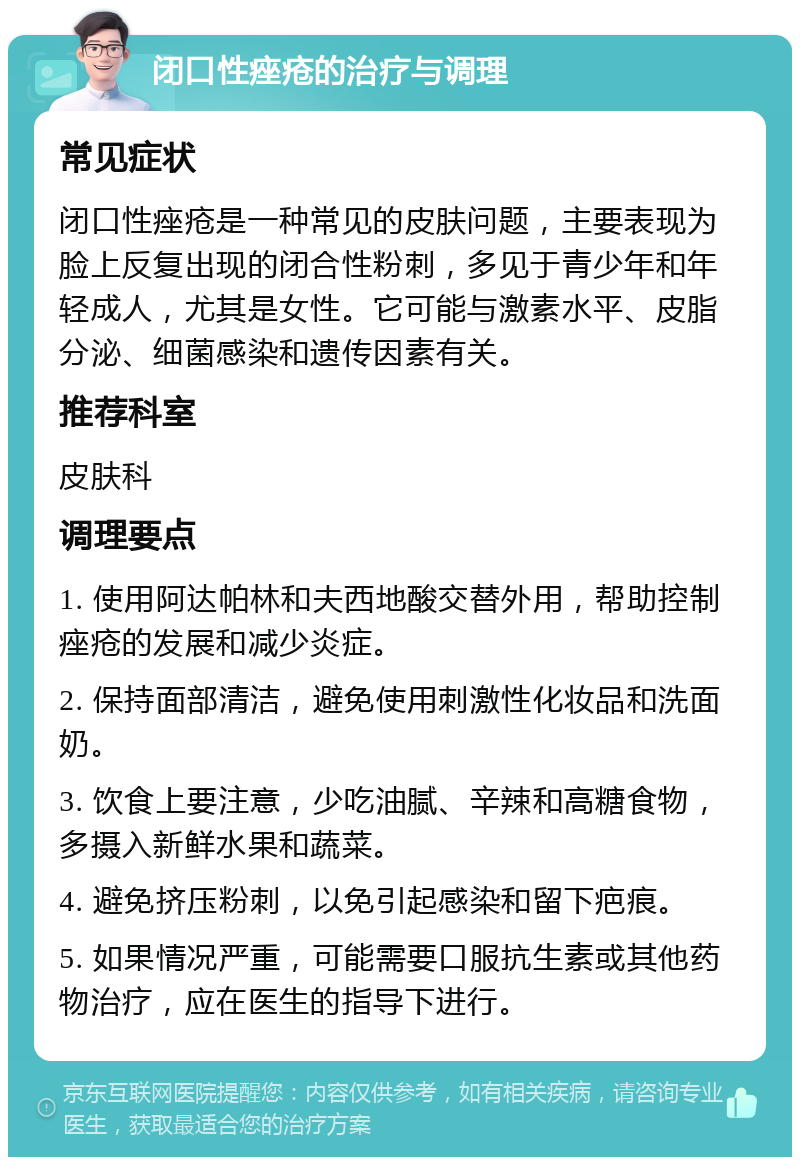 闭口性痤疮的治疗与调理 常见症状 闭口性痤疮是一种常见的皮肤问题，主要表现为脸上反复出现的闭合性粉刺，多见于青少年和年轻成人，尤其是女性。它可能与激素水平、皮脂分泌、细菌感染和遗传因素有关。 推荐科室 皮肤科 调理要点 1. 使用阿达帕林和夫西地酸交替外用，帮助控制痤疮的发展和减少炎症。 2. 保持面部清洁，避免使用刺激性化妆品和洗面奶。 3. 饮食上要注意，少吃油腻、辛辣和高糖食物，多摄入新鲜水果和蔬菜。 4. 避免挤压粉刺，以免引起感染和留下疤痕。 5. 如果情况严重，可能需要口服抗生素或其他药物治疗，应在医生的指导下进行。