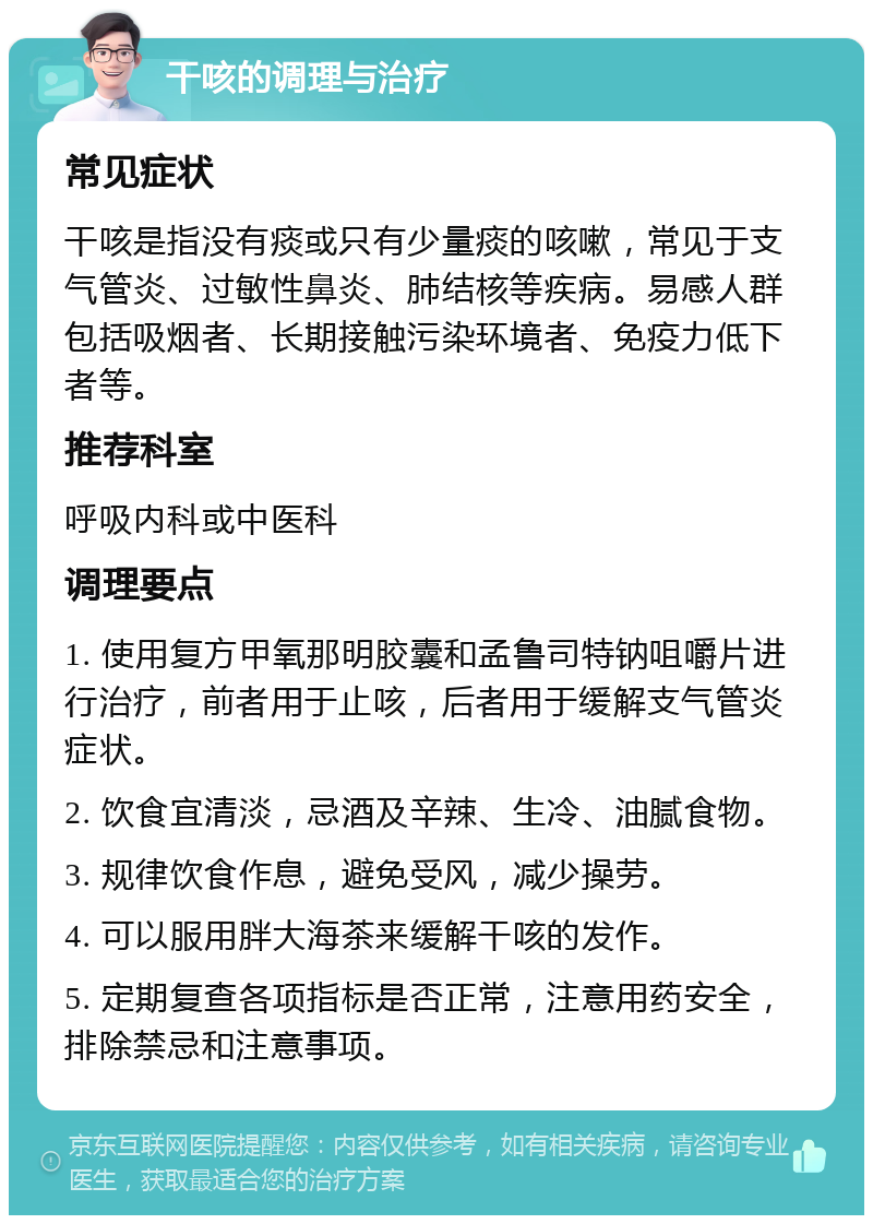 干咳的调理与治疗 常见症状 干咳是指没有痰或只有少量痰的咳嗽，常见于支气管炎、过敏性鼻炎、肺结核等疾病。易感人群包括吸烟者、长期接触污染环境者、免疫力低下者等。 推荐科室 呼吸内科或中医科 调理要点 1. 使用复方甲氧那明胶囊和孟鲁司特钠咀嚼片进行治疗，前者用于止咳，后者用于缓解支气管炎症状。 2. 饮食宜清淡，忌酒及辛辣、生冷、油腻食物。 3. 规律饮食作息，避免受风，减少操劳。 4. 可以服用胖大海茶来缓解干咳的发作。 5. 定期复查各项指标是否正常，注意用药安全，排除禁忌和注意事项。