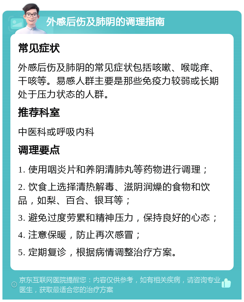 外感后伤及肺阴的调理指南 常见症状 外感后伤及肺阴的常见症状包括咳嗽、喉咙痒、干咳等。易感人群主要是那些免疫力较弱或长期处于压力状态的人群。 推荐科室 中医科或呼吸内科 调理要点 1. 使用咽炎片和养阴清肺丸等药物进行调理； 2. 饮食上选择清热解毒、滋阴润燥的食物和饮品，如梨、百合、银耳等； 3. 避免过度劳累和精神压力，保持良好的心态； 4. 注意保暖，防止再次感冒； 5. 定期复诊，根据病情调整治疗方案。