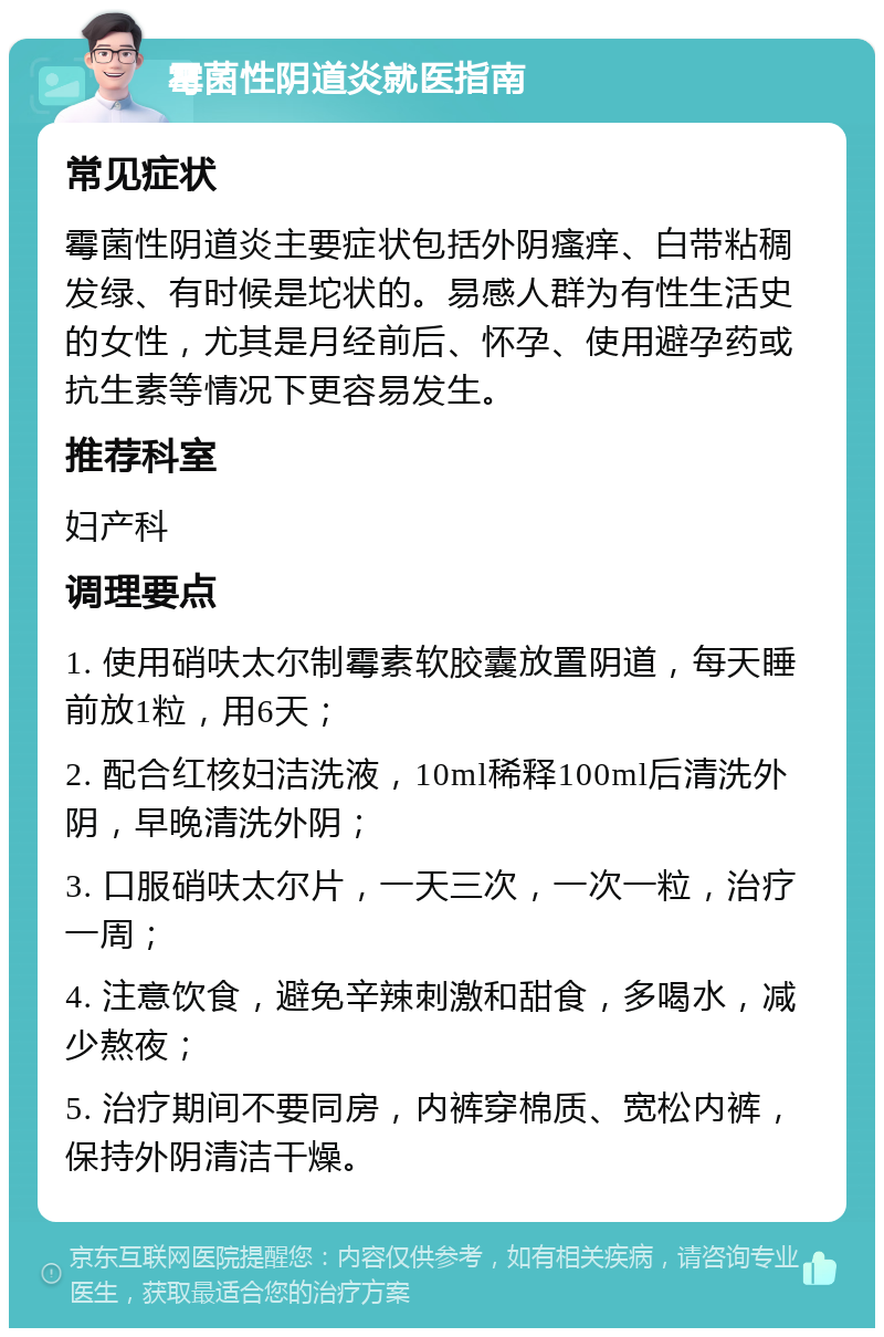 霉菌性阴道炎就医指南 常见症状 霉菌性阴道炎主要症状包括外阴瘙痒、白带粘稠发绿、有时候是坨状的。易感人群为有性生活史的女性，尤其是月经前后、怀孕、使用避孕药或抗生素等情况下更容易发生。 推荐科室 妇产科 调理要点 1. 使用硝呋太尔制霉素软胶囊放置阴道，每天睡前放1粒，用6天； 2. 配合红核妇洁洗液，10ml稀释100ml后清洗外阴，早晚清洗外阴； 3. 口服硝呋太尔片，一天三次，一次一粒，治疗一周； 4. 注意饮食，避免辛辣刺激和甜食，多喝水，减少熬夜； 5. 治疗期间不要同房，内裤穿棉质、宽松内裤，保持外阴清洁干燥。