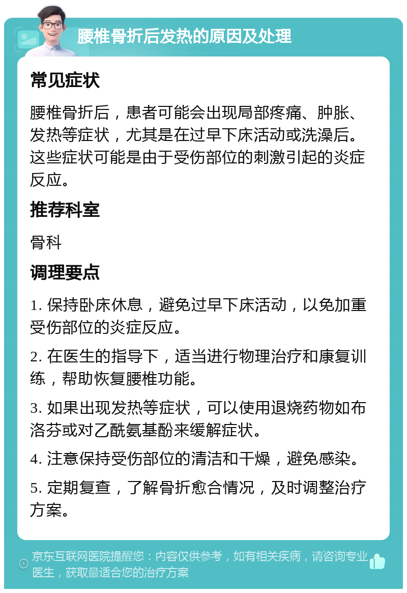 腰椎骨折后发热的原因及处理 常见症状 腰椎骨折后，患者可能会出现局部疼痛、肿胀、发热等症状，尤其是在过早下床活动或洗澡后。这些症状可能是由于受伤部位的刺激引起的炎症反应。 推荐科室 骨科 调理要点 1. 保持卧床休息，避免过早下床活动，以免加重受伤部位的炎症反应。 2. 在医生的指导下，适当进行物理治疗和康复训练，帮助恢复腰椎功能。 3. 如果出现发热等症状，可以使用退烧药物如布洛芬或对乙酰氨基酚来缓解症状。 4. 注意保持受伤部位的清洁和干燥，避免感染。 5. 定期复查，了解骨折愈合情况，及时调整治疗方案。