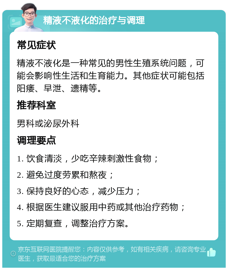 精液不液化的治疗与调理 常见症状 精液不液化是一种常见的男性生殖系统问题，可能会影响性生活和生育能力。其他症状可能包括阳痿、早泄、遗精等。 推荐科室 男科或泌尿外科 调理要点 1. 饮食清淡，少吃辛辣刺激性食物； 2. 避免过度劳累和熬夜； 3. 保持良好的心态，减少压力； 4. 根据医生建议服用中药或其他治疗药物； 5. 定期复查，调整治疗方案。