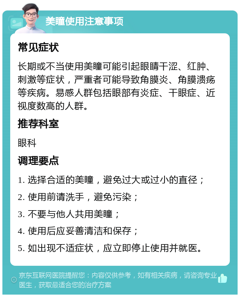 美瞳使用注意事项 常见症状 长期或不当使用美瞳可能引起眼睛干涩、红肿、刺激等症状，严重者可能导致角膜炎、角膜溃疡等疾病。易感人群包括眼部有炎症、干眼症、近视度数高的人群。 推荐科室 眼科 调理要点 1. 选择合适的美瞳，避免过大或过小的直径； 2. 使用前请洗手，避免污染； 3. 不要与他人共用美瞳； 4. 使用后应妥善清洁和保存； 5. 如出现不适症状，应立即停止使用并就医。