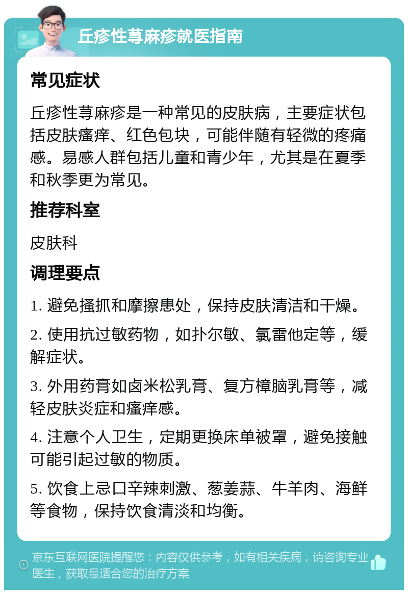 丘疹性荨麻疹就医指南 常见症状 丘疹性荨麻疹是一种常见的皮肤病，主要症状包括皮肤瘙痒、红色包块，可能伴随有轻微的疼痛感。易感人群包括儿童和青少年，尤其是在夏季和秋季更为常见。 推荐科室 皮肤科 调理要点 1. 避免搔抓和摩擦患处，保持皮肤清洁和干燥。 2. 使用抗过敏药物，如扑尔敏、氯雷他定等，缓解症状。 3. 外用药膏如卤米松乳膏、复方樟脑乳膏等，减轻皮肤炎症和瘙痒感。 4. 注意个人卫生，定期更换床单被罩，避免接触可能引起过敏的物质。 5. 饮食上忌口辛辣刺激、葱姜蒜、牛羊肉、海鲜等食物，保持饮食清淡和均衡。