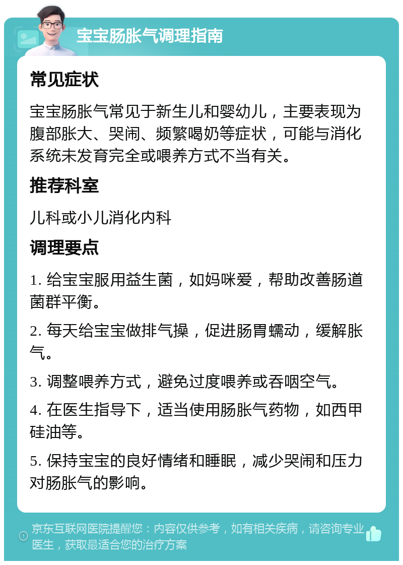 宝宝肠胀气调理指南 常见症状 宝宝肠胀气常见于新生儿和婴幼儿，主要表现为腹部胀大、哭闹、频繁喝奶等症状，可能与消化系统未发育完全或喂养方式不当有关。 推荐科室 儿科或小儿消化内科 调理要点 1. 给宝宝服用益生菌，如妈咪爱，帮助改善肠道菌群平衡。 2. 每天给宝宝做排气操，促进肠胃蠕动，缓解胀气。 3. 调整喂养方式，避免过度喂养或吞咽空气。 4. 在医生指导下，适当使用肠胀气药物，如西甲硅油等。 5. 保持宝宝的良好情绪和睡眠，减少哭闹和压力对肠胀气的影响。