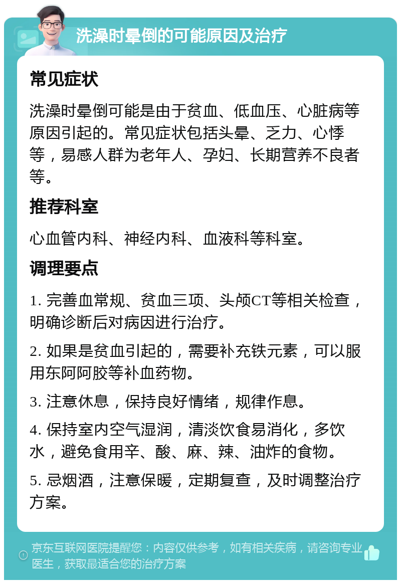 洗澡时晕倒的可能原因及治疗 常见症状 洗澡时晕倒可能是由于贫血、低血压、心脏病等原因引起的。常见症状包括头晕、乏力、心悸等，易感人群为老年人、孕妇、长期营养不良者等。 推荐科室 心血管内科、神经内科、血液科等科室。 调理要点 1. 完善血常规、贫血三项、头颅CT等相关检查，明确诊断后对病因进行治疗。 2. 如果是贫血引起的，需要补充铁元素，可以服用东阿阿胶等补血药物。 3. 注意休息，保持良好情绪，规律作息。 4. 保持室内空气湿润，清淡饮食易消化，多饮水，避免食用辛、酸、麻、辣、油炸的食物。 5. 忌烟酒，注意保暖，定期复查，及时调整治疗方案。