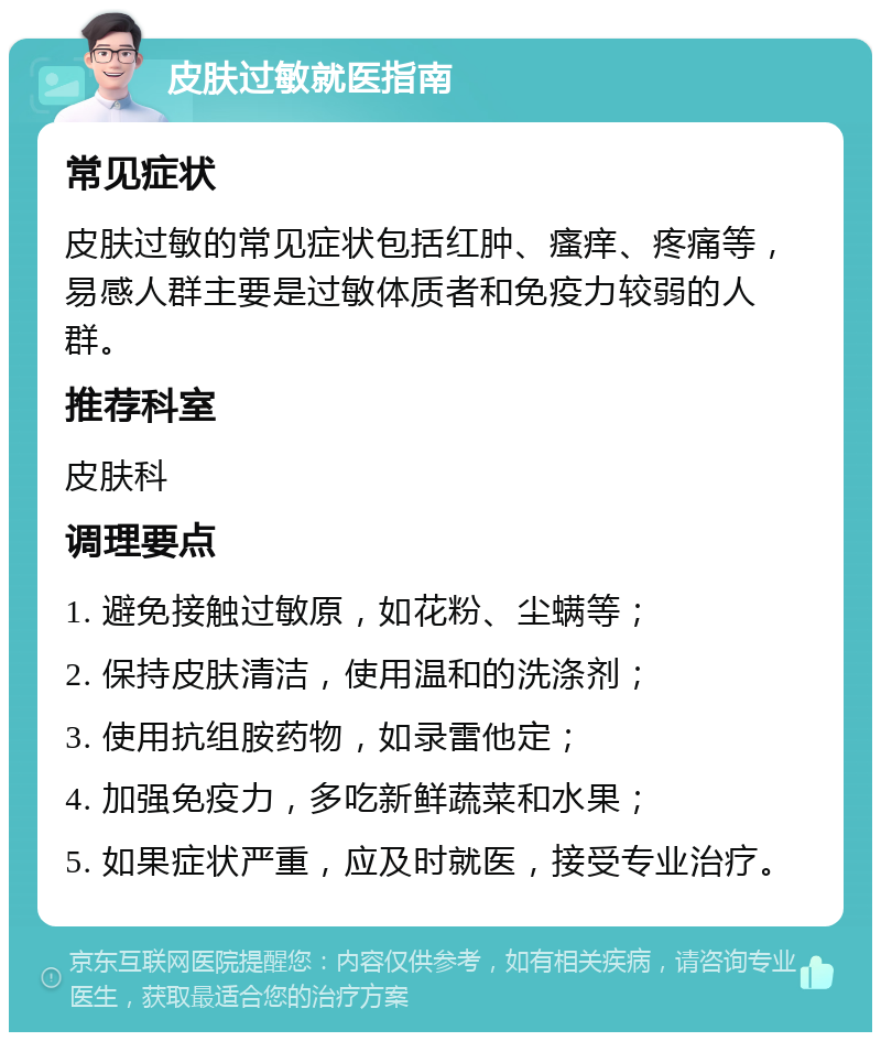 皮肤过敏就医指南 常见症状 皮肤过敏的常见症状包括红肿、瘙痒、疼痛等，易感人群主要是过敏体质者和免疫力较弱的人群。 推荐科室 皮肤科 调理要点 1. 避免接触过敏原，如花粉、尘螨等； 2. 保持皮肤清洁，使用温和的洗涤剂； 3. 使用抗组胺药物，如录雷他定； 4. 加强免疫力，多吃新鲜蔬菜和水果； 5. 如果症状严重，应及时就医，接受专业治疗。