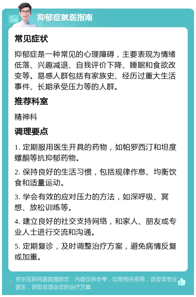 抑郁症就医指南 常见症状 抑郁症是一种常见的心理障碍，主要表现为情绪低落、兴趣减退、自我评价下降、睡眠和食欲改变等。易感人群包括有家族史、经历过重大生活事件、长期承受压力等的人群。 推荐科室 精神科 调理要点 1. 定期服用医生开具的药物，如帕罗西汀和坦度螺酮等抗抑郁药物。 2. 保持良好的生活习惯，包括规律作息、均衡饮食和适量运动。 3. 学会有效的应对压力的方法，如深呼吸、冥想、放松训练等。 4. 建立良好的社交支持网络，和家人、朋友或专业人士进行交流和沟通。 5. 定期复诊，及时调整治疗方案，避免病情反复或加重。