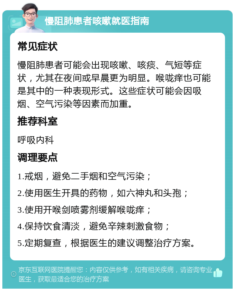 慢阻肺患者咳嗽就医指南 常见症状 慢阻肺患者可能会出现咳嗽、咳痰、气短等症状，尤其在夜间或早晨更为明显。喉咙痒也可能是其中的一种表现形式。这些症状可能会因吸烟、空气污染等因素而加重。 推荐科室 呼吸内科 调理要点 1.戒烟，避免二手烟和空气污染； 2.使用医生开具的药物，如六神丸和头孢； 3.使用开喉剑喷雾剂缓解喉咙痒； 4.保持饮食清淡，避免辛辣刺激食物； 5.定期复查，根据医生的建议调整治疗方案。