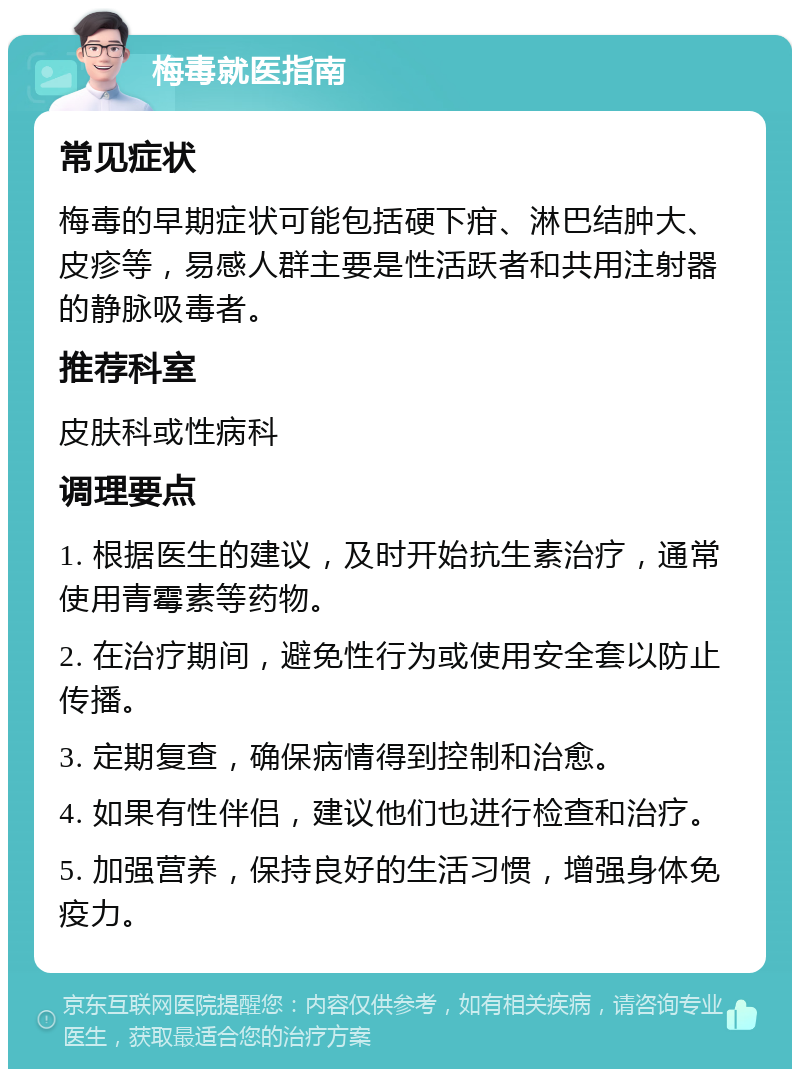 梅毒就医指南 常见症状 梅毒的早期症状可能包括硬下疳、淋巴结肿大、皮疹等，易感人群主要是性活跃者和共用注射器的静脉吸毒者。 推荐科室 皮肤科或性病科 调理要点 1. 根据医生的建议，及时开始抗生素治疗，通常使用青霉素等药物。 2. 在治疗期间，避免性行为或使用安全套以防止传播。 3. 定期复查，确保病情得到控制和治愈。 4. 如果有性伴侣，建议他们也进行检查和治疗。 5. 加强营养，保持良好的生活习惯，增强身体免疫力。