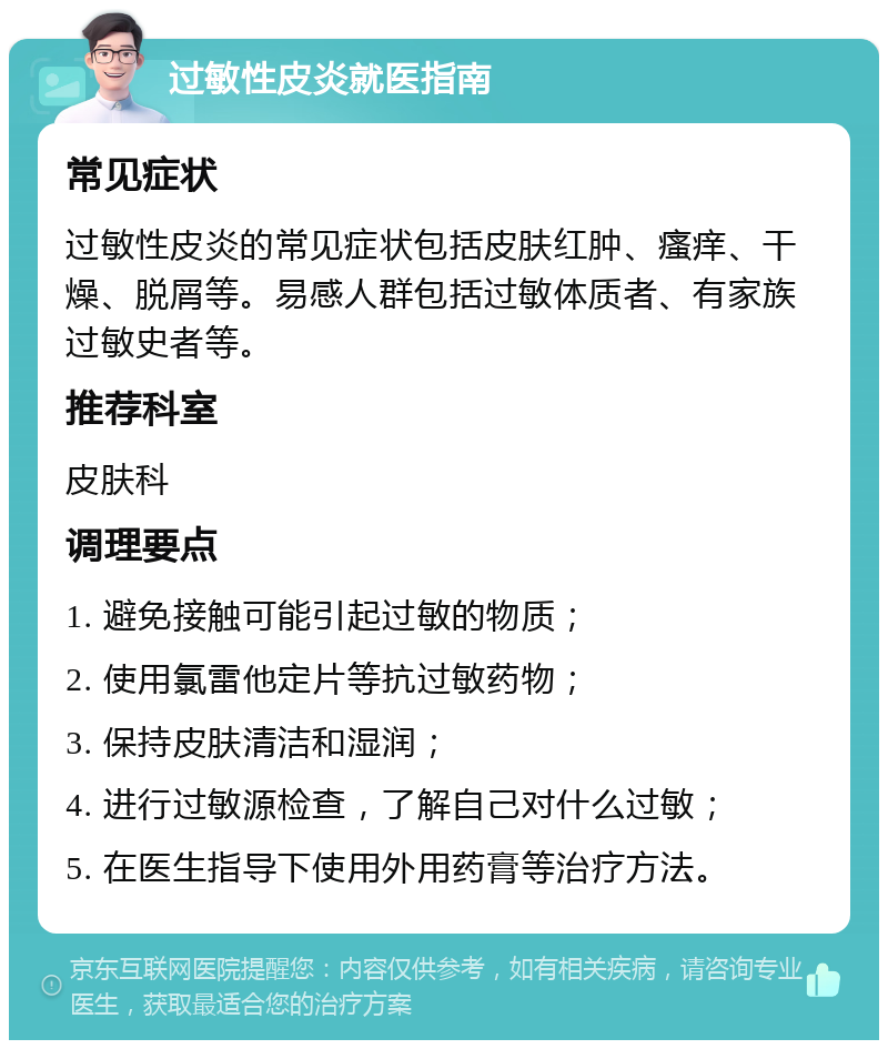 过敏性皮炎就医指南 常见症状 过敏性皮炎的常见症状包括皮肤红肿、瘙痒、干燥、脱屑等。易感人群包括过敏体质者、有家族过敏史者等。 推荐科室 皮肤科 调理要点 1. 避免接触可能引起过敏的物质； 2. 使用氯雷他定片等抗过敏药物； 3. 保持皮肤清洁和湿润； 4. 进行过敏源检查，了解自己对什么过敏； 5. 在医生指导下使用外用药膏等治疗方法。