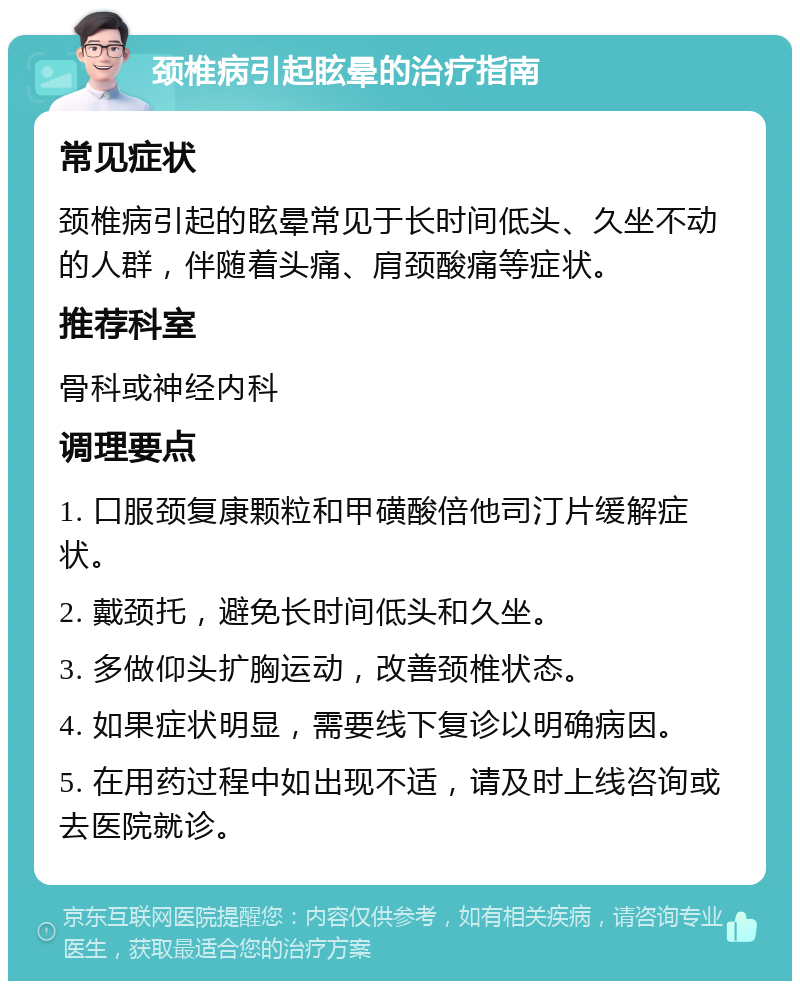 颈椎病引起眩晕的治疗指南 常见症状 颈椎病引起的眩晕常见于长时间低头、久坐不动的人群，伴随着头痛、肩颈酸痛等症状。 推荐科室 骨科或神经内科 调理要点 1. 口服颈复康颗粒和甲磺酸倍他司汀片缓解症状。 2. 戴颈托，避免长时间低头和久坐。 3. 多做仰头扩胸运动，改善颈椎状态。 4. 如果症状明显，需要线下复诊以明确病因。 5. 在用药过程中如出现不适，请及时上线咨询或去医院就诊。