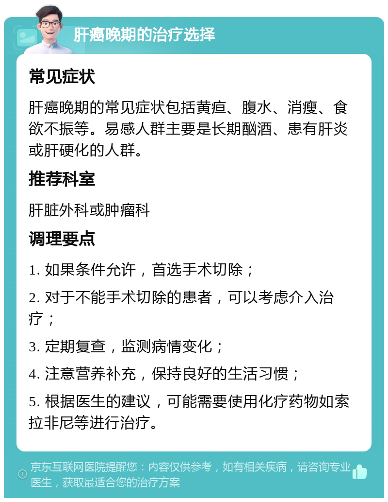 肝癌晚期的治疗选择 常见症状 肝癌晚期的常见症状包括黄疸、腹水、消瘦、食欲不振等。易感人群主要是长期酗酒、患有肝炎或肝硬化的人群。 推荐科室 肝脏外科或肿瘤科 调理要点 1. 如果条件允许，首选手术切除； 2. 对于不能手术切除的患者，可以考虑介入治疗； 3. 定期复查，监测病情变化； 4. 注意营养补充，保持良好的生活习惯； 5. 根据医生的建议，可能需要使用化疗药物如索拉非尼等进行治疗。