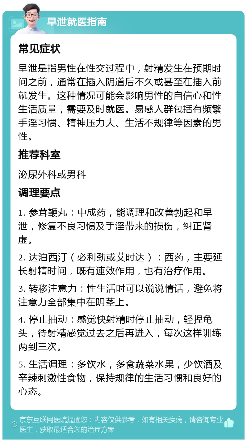 早泄就医指南 常见症状 早泄是指男性在性交过程中，射精发生在预期时间之前，通常在插入阴道后不久或甚至在插入前就发生。这种情况可能会影响男性的自信心和性生活质量，需要及时就医。易感人群包括有频繁手淫习惯、精神压力大、生活不规律等因素的男性。 推荐科室 泌尿外科或男科 调理要点 1. 参茸鞭丸：中成药，能调理和改善勃起和早泄，修复不良习惯及手淫带来的损伤，纠正肾虚。 2. 达泊西汀（必利劲或艾时达）：西药，主要延长射精时间，既有速效作用，也有治疗作用。 3. 转移注意力：性生活时可以说说情话，避免将注意力全部集中在阴茎上。 4. 停止抽动：感觉快射精时停止抽动，轻捏龟头，待射精感觉过去之后再进入，每次这样训练两到三次。 5. 生活调理：多饮水，多食蔬菜水果，少饮酒及辛辣刺激性食物，保持规律的生活习惯和良好的心态。