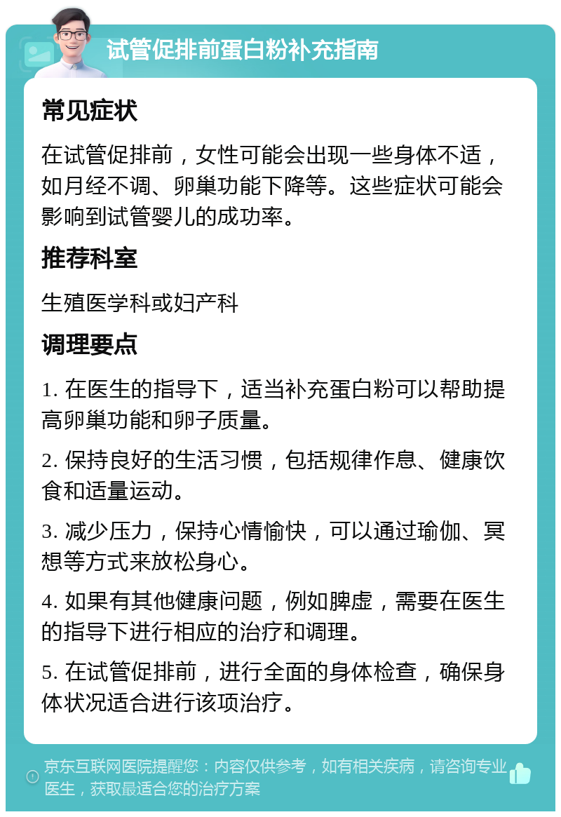 试管促排前蛋白粉补充指南 常见症状 在试管促排前，女性可能会出现一些身体不适，如月经不调、卵巢功能下降等。这些症状可能会影响到试管婴儿的成功率。 推荐科室 生殖医学科或妇产科 调理要点 1. 在医生的指导下，适当补充蛋白粉可以帮助提高卵巢功能和卵子质量。 2. 保持良好的生活习惯，包括规律作息、健康饮食和适量运动。 3. 减少压力，保持心情愉快，可以通过瑜伽、冥想等方式来放松身心。 4. 如果有其他健康问题，例如脾虚，需要在医生的指导下进行相应的治疗和调理。 5. 在试管促排前，进行全面的身体检查，确保身体状况适合进行该项治疗。