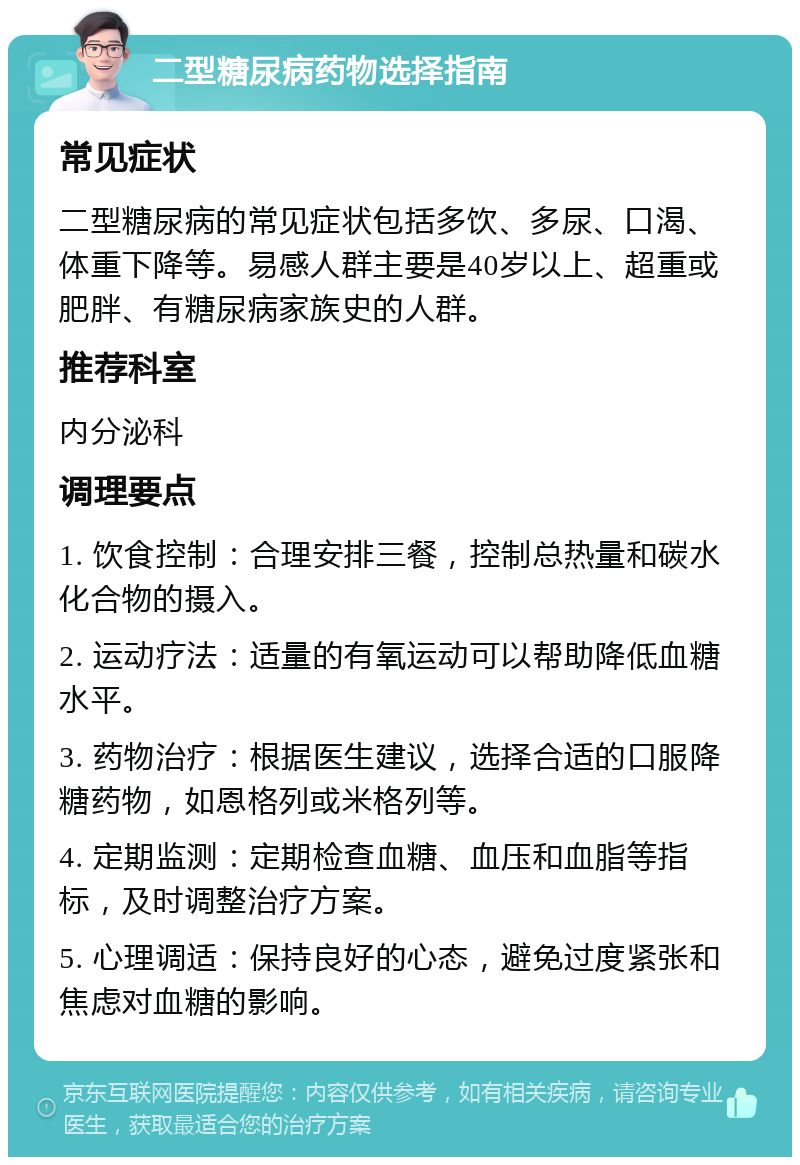 二型糖尿病药物选择指南 常见症状 二型糖尿病的常见症状包括多饮、多尿、口渴、体重下降等。易感人群主要是40岁以上、超重或肥胖、有糖尿病家族史的人群。 推荐科室 内分泌科 调理要点 1. 饮食控制：合理安排三餐，控制总热量和碳水化合物的摄入。 2. 运动疗法：适量的有氧运动可以帮助降低血糖水平。 3. 药物治疗：根据医生建议，选择合适的口服降糖药物，如恩格列或米格列等。 4. 定期监测：定期检查血糖、血压和血脂等指标，及时调整治疗方案。 5. 心理调适：保持良好的心态，避免过度紧张和焦虑对血糖的影响。