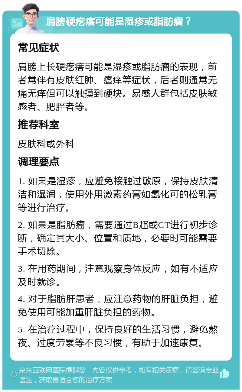 肩膀硬疙瘩可能是湿疹或脂肪瘤？ 常见症状 肩膀上长硬疙瘩可能是湿疹或脂肪瘤的表现，前者常伴有皮肤红肿、瘙痒等症状，后者则通常无痛无痒但可以触摸到硬块。易感人群包括皮肤敏感者、肥胖者等。 推荐科室 皮肤科或外科 调理要点 1. 如果是湿疹，应避免接触过敏原，保持皮肤清洁和湿润，使用外用激素药膏如氢化可的松乳膏等进行治疗。 2. 如果是脂肪瘤，需要通过B超或CT进行初步诊断，确定其大小、位置和质地，必要时可能需要手术切除。 3. 在用药期间，注意观察身体反应，如有不适应及时就诊。 4. 对于脂肪肝患者，应注意药物的肝脏负担，避免使用可能加重肝脏负担的药物。 5. 在治疗过程中，保持良好的生活习惯，避免熬夜、过度劳累等不良习惯，有助于加速康复。