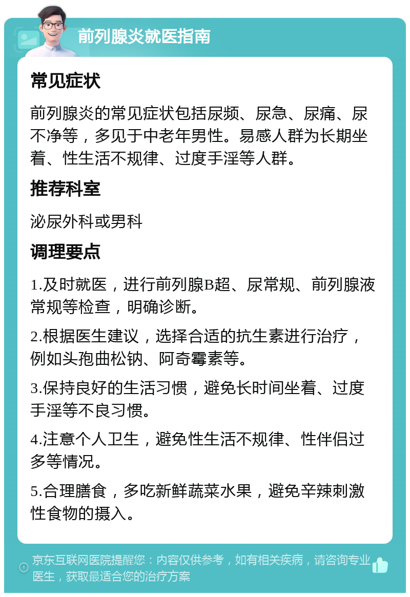 前列腺炎就医指南 常见症状 前列腺炎的常见症状包括尿频、尿急、尿痛、尿不净等，多见于中老年男性。易感人群为长期坐着、性生活不规律、过度手淫等人群。 推荐科室 泌尿外科或男科 调理要点 1.及时就医，进行前列腺B超、尿常规、前列腺液常规等检查，明确诊断。 2.根据医生建议，选择合适的抗生素进行治疗，例如头孢曲松钠、阿奇霉素等。 3.保持良好的生活习惯，避免长时间坐着、过度手淫等不良习惯。 4.注意个人卫生，避免性生活不规律、性伴侣过多等情况。 5.合理膳食，多吃新鲜蔬菜水果，避免辛辣刺激性食物的摄入。