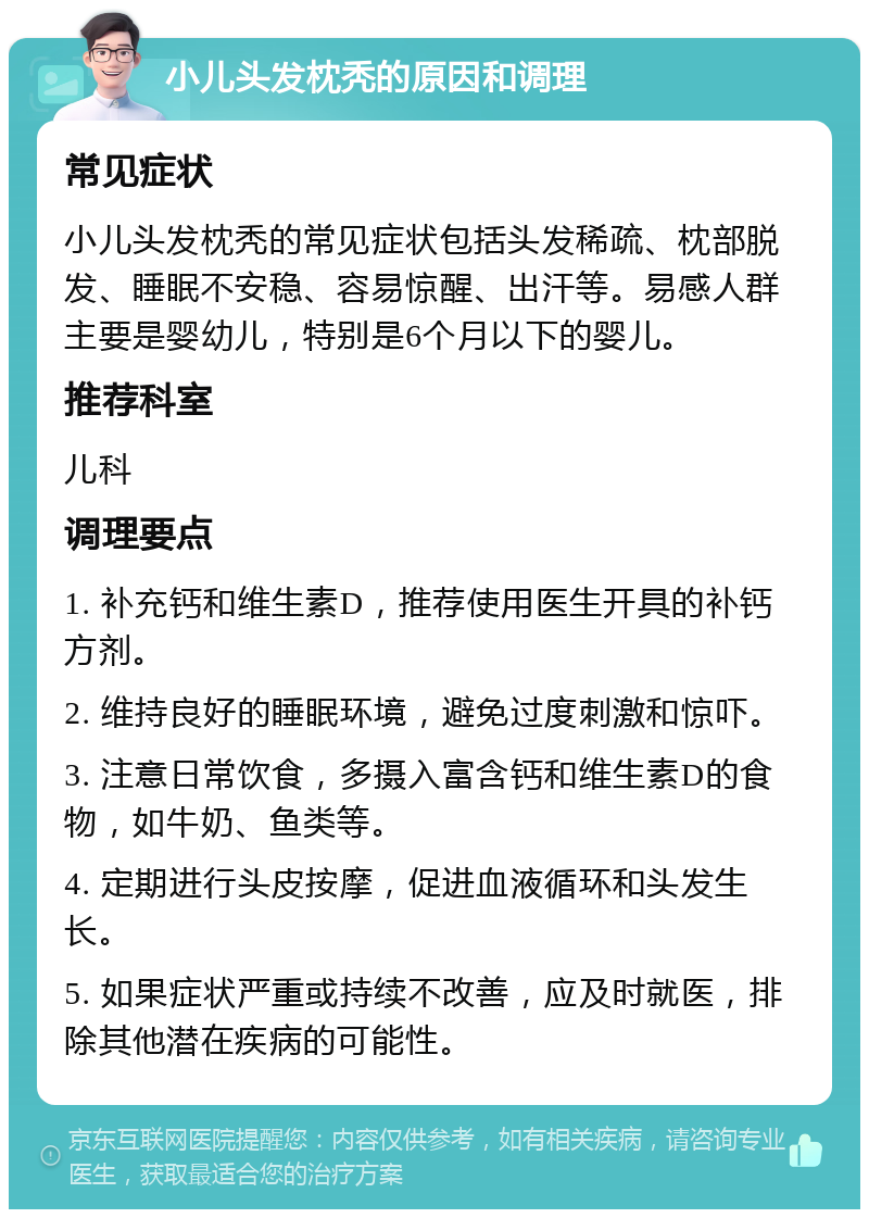 小儿头发枕秃的原因和调理 常见症状 小儿头发枕秃的常见症状包括头发稀疏、枕部脱发、睡眠不安稳、容易惊醒、出汗等。易感人群主要是婴幼儿，特别是6个月以下的婴儿。 推荐科室 儿科 调理要点 1. 补充钙和维生素D，推荐使用医生开具的补钙方剂。 2. 维持良好的睡眠环境，避免过度刺激和惊吓。 3. 注意日常饮食，多摄入富含钙和维生素D的食物，如牛奶、鱼类等。 4. 定期进行头皮按摩，促进血液循环和头发生长。 5. 如果症状严重或持续不改善，应及时就医，排除其他潜在疾病的可能性。