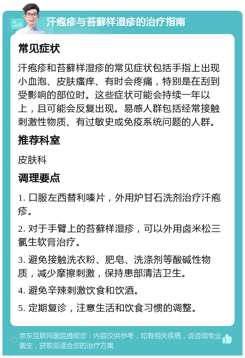 汗疱疹与苔藓样湿疹的治疗指南 常见症状 汗疱疹和苔藓样湿疹的常见症状包括手指上出现小血泡、皮肤瘙痒、有时会疼痛，特别是在刮到受影响的部位时。这些症状可能会持续一年以上，且可能会反复出现。易感人群包括经常接触刺激性物质、有过敏史或免疫系统问题的人群。 推荐科室 皮肤科 调理要点 1. 口服左西替利嗪片，外用炉甘石洗剂治疗汗疱疹。 2. 对于手臂上的苔藓样湿疹，可以外用卤米松三氯生软膏治疗。 3. 避免接触洗衣粉、肥皂、洗涤剂等酸碱性物质，减少摩擦刺激，保持患部清洁卫生。 4. 避免辛辣刺激饮食和饮酒。 5. 定期复诊，注意生活和饮食习惯的调整。