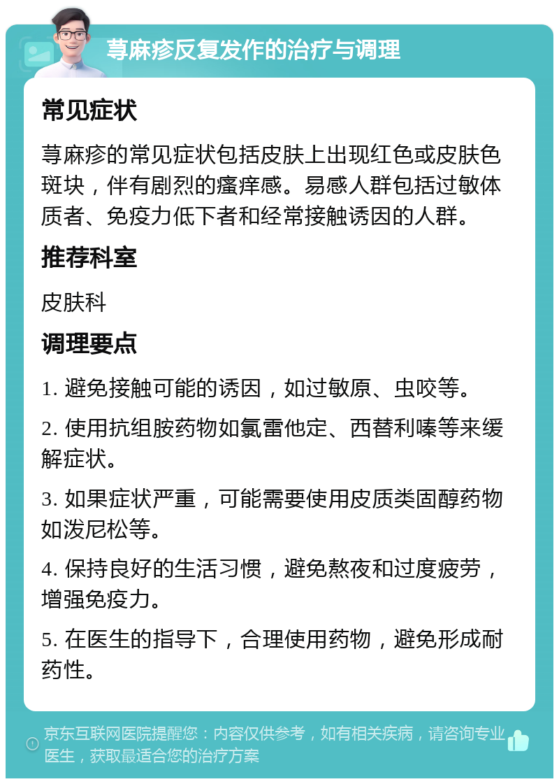 荨麻疹反复发作的治疗与调理 常见症状 荨麻疹的常见症状包括皮肤上出现红色或皮肤色斑块，伴有剧烈的瘙痒感。易感人群包括过敏体质者、免疫力低下者和经常接触诱因的人群。 推荐科室 皮肤科 调理要点 1. 避免接触可能的诱因，如过敏原、虫咬等。 2. 使用抗组胺药物如氯雷他定、西替利嗪等来缓解症状。 3. 如果症状严重，可能需要使用皮质类固醇药物如泼尼松等。 4. 保持良好的生活习惯，避免熬夜和过度疲劳，增强免疫力。 5. 在医生的指导下，合理使用药物，避免形成耐药性。