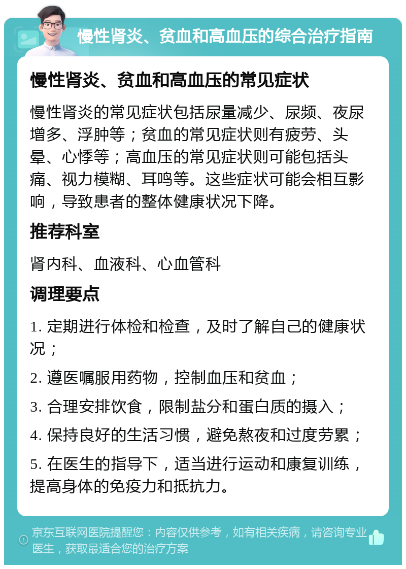 慢性肾炎、贫血和高血压的综合治疗指南 慢性肾炎、贫血和高血压的常见症状 慢性肾炎的常见症状包括尿量减少、尿频、夜尿增多、浮肿等；贫血的常见症状则有疲劳、头晕、心悸等；高血压的常见症状则可能包括头痛、视力模糊、耳鸣等。这些症状可能会相互影响，导致患者的整体健康状况下降。 推荐科室 肾内科、血液科、心血管科 调理要点 1. 定期进行体检和检查，及时了解自己的健康状况； 2. 遵医嘱服用药物，控制血压和贫血； 3. 合理安排饮食，限制盐分和蛋白质的摄入； 4. 保持良好的生活习惯，避免熬夜和过度劳累； 5. 在医生的指导下，适当进行运动和康复训练，提高身体的免疫力和抵抗力。