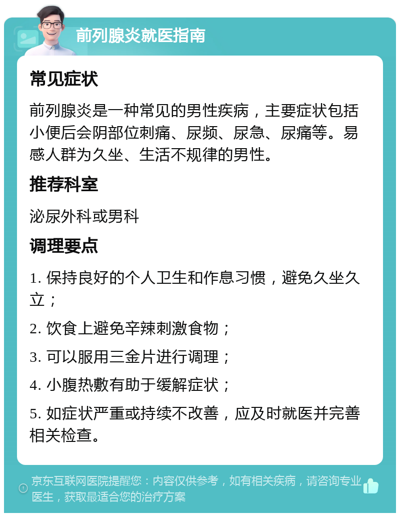 前列腺炎就医指南 常见症状 前列腺炎是一种常见的男性疾病，主要症状包括小便后会阴部位刺痛、尿频、尿急、尿痛等。易感人群为久坐、生活不规律的男性。 推荐科室 泌尿外科或男科 调理要点 1. 保持良好的个人卫生和作息习惯，避免久坐久立； 2. 饮食上避免辛辣刺激食物； 3. 可以服用三金片进行调理； 4. 小腹热敷有助于缓解症状； 5. 如症状严重或持续不改善，应及时就医并完善相关检查。