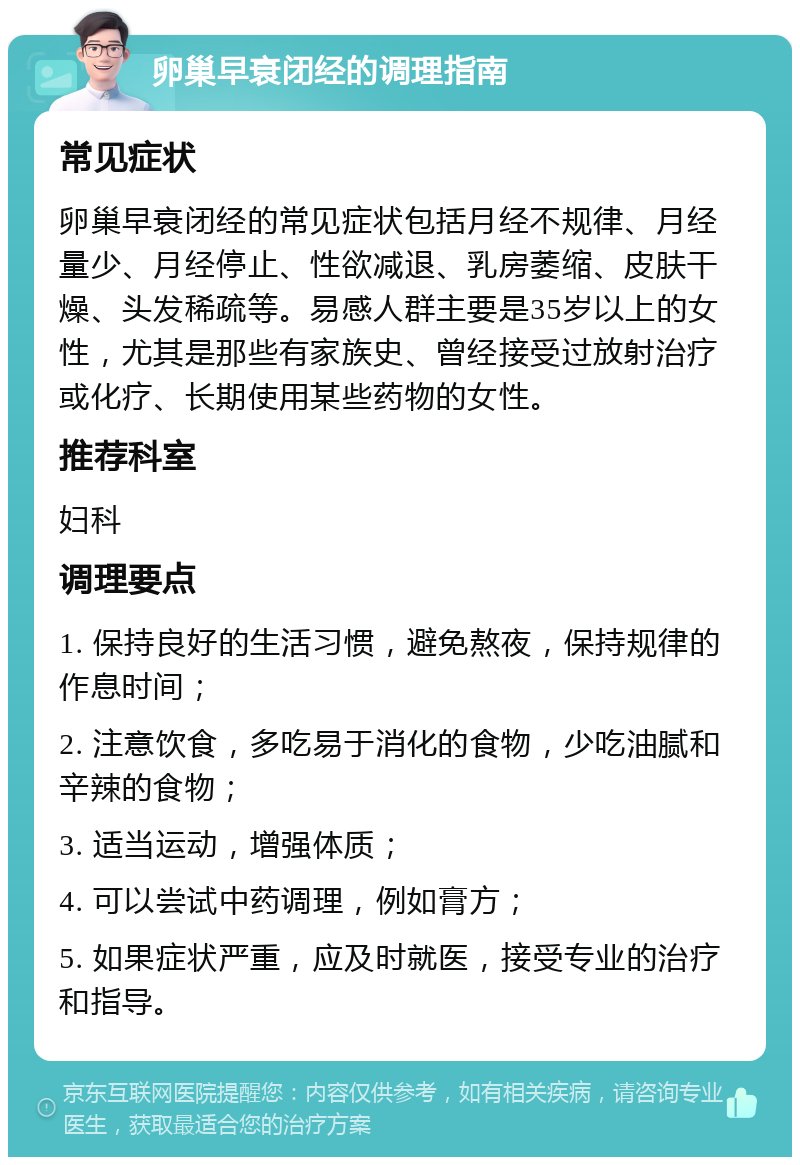 卵巢早衰闭经的调理指南 常见症状 卵巢早衰闭经的常见症状包括月经不规律、月经量少、月经停止、性欲减退、乳房萎缩、皮肤干燥、头发稀疏等。易感人群主要是35岁以上的女性，尤其是那些有家族史、曾经接受过放射治疗或化疗、长期使用某些药物的女性。 推荐科室 妇科 调理要点 1. 保持良好的生活习惯，避免熬夜，保持规律的作息时间； 2. 注意饮食，多吃易于消化的食物，少吃油腻和辛辣的食物； 3. 适当运动，增强体质； 4. 可以尝试中药调理，例如膏方； 5. 如果症状严重，应及时就医，接受专业的治疗和指导。