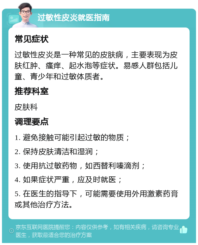 过敏性皮炎就医指南 常见症状 过敏性皮炎是一种常见的皮肤病，主要表现为皮肤红肿、瘙痒、起水泡等症状。易感人群包括儿童、青少年和过敏体质者。 推荐科室 皮肤科 调理要点 1. 避免接触可能引起过敏的物质； 2. 保持皮肤清洁和湿润； 3. 使用抗过敏药物，如西替利嗪滴剂； 4. 如果症状严重，应及时就医； 5. 在医生的指导下，可能需要使用外用激素药膏或其他治疗方法。