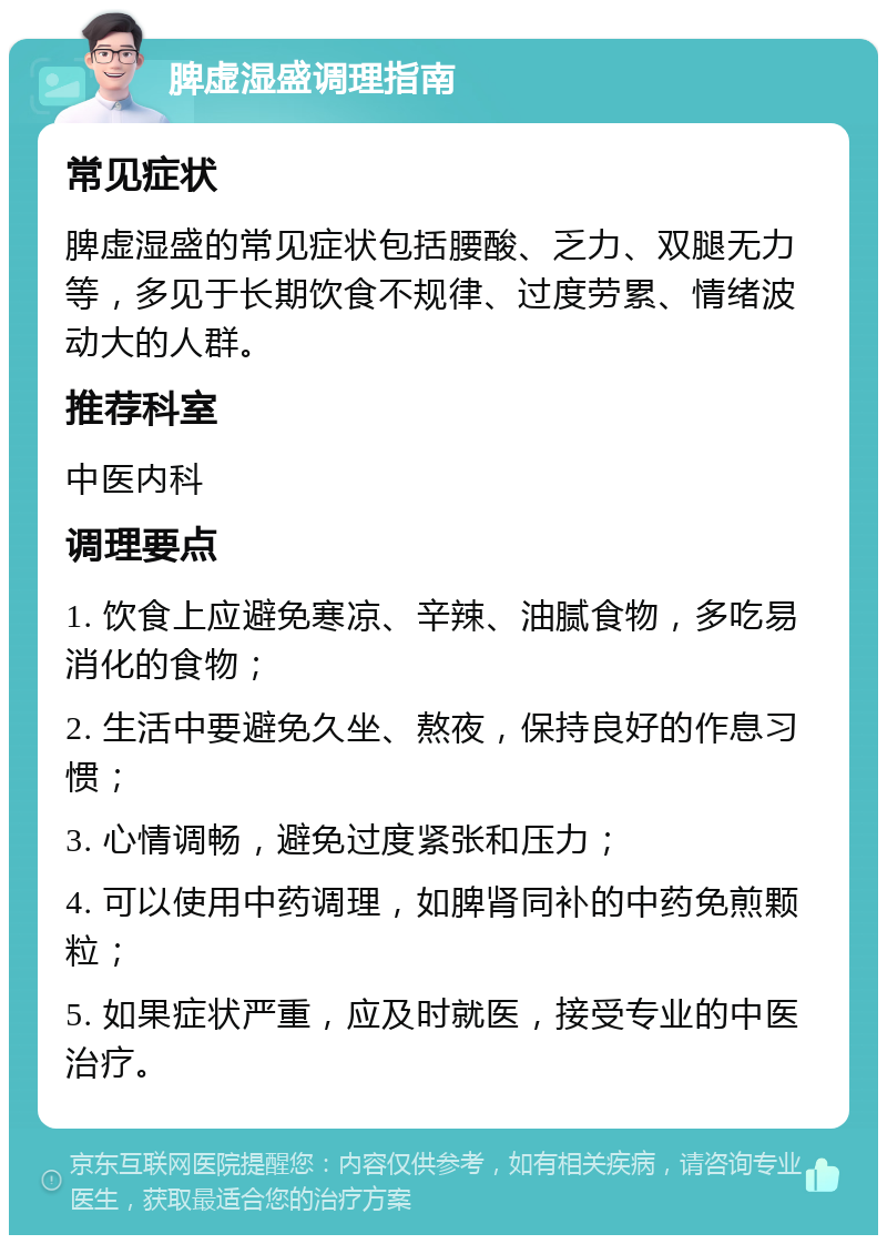 脾虚湿盛调理指南 常见症状 脾虚湿盛的常见症状包括腰酸、乏力、双腿无力等，多见于长期饮食不规律、过度劳累、情绪波动大的人群。 推荐科室 中医内科 调理要点 1. 饮食上应避免寒凉、辛辣、油腻食物，多吃易消化的食物； 2. 生活中要避免久坐、熬夜，保持良好的作息习惯； 3. 心情调畅，避免过度紧张和压力； 4. 可以使用中药调理，如脾肾同补的中药免煎颗粒； 5. 如果症状严重，应及时就医，接受专业的中医治疗。