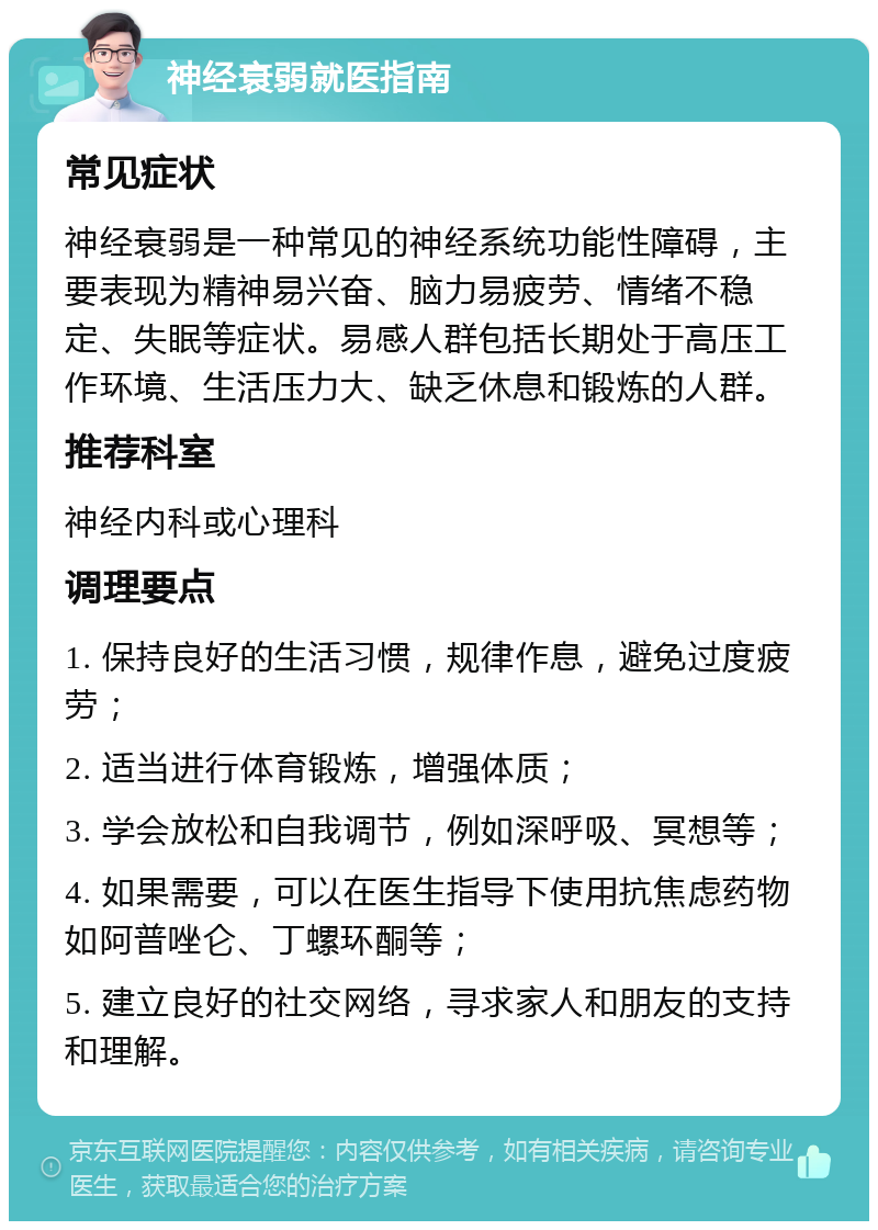 神经衰弱就医指南 常见症状 神经衰弱是一种常见的神经系统功能性障碍，主要表现为精神易兴奋、脑力易疲劳、情绪不稳定、失眠等症状。易感人群包括长期处于高压工作环境、生活压力大、缺乏休息和锻炼的人群。 推荐科室 神经内科或心理科 调理要点 1. 保持良好的生活习惯，规律作息，避免过度疲劳； 2. 适当进行体育锻炼，增强体质； 3. 学会放松和自我调节，例如深呼吸、冥想等； 4. 如果需要，可以在医生指导下使用抗焦虑药物如阿普唑仑、丁螺环酮等； 5. 建立良好的社交网络，寻求家人和朋友的支持和理解。