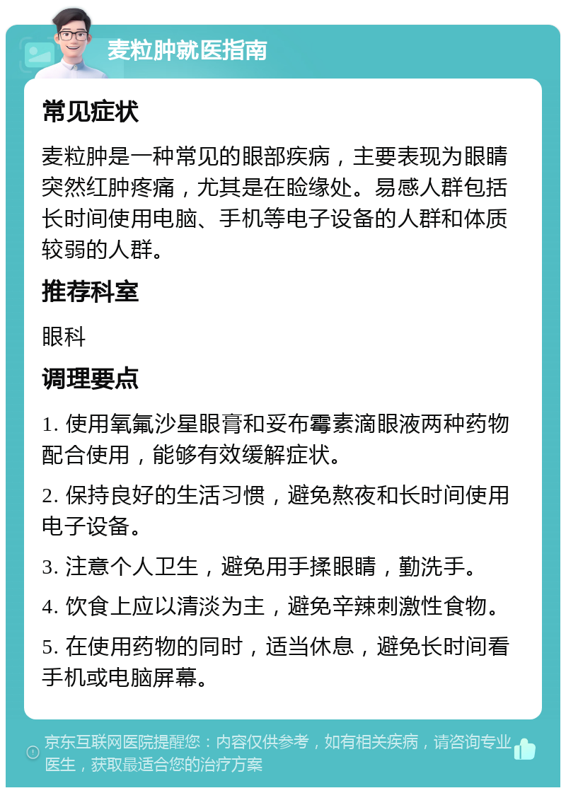 麦粒肿就医指南 常见症状 麦粒肿是一种常见的眼部疾病，主要表现为眼睛突然红肿疼痛，尤其是在睑缘处。易感人群包括长时间使用电脑、手机等电子设备的人群和体质较弱的人群。 推荐科室 眼科 调理要点 1. 使用氧氟沙星眼膏和妥布霉素滴眼液两种药物配合使用，能够有效缓解症状。 2. 保持良好的生活习惯，避免熬夜和长时间使用电子设备。 3. 注意个人卫生，避免用手揉眼睛，勤洗手。 4. 饮食上应以清淡为主，避免辛辣刺激性食物。 5. 在使用药物的同时，适当休息，避免长时间看手机或电脑屏幕。