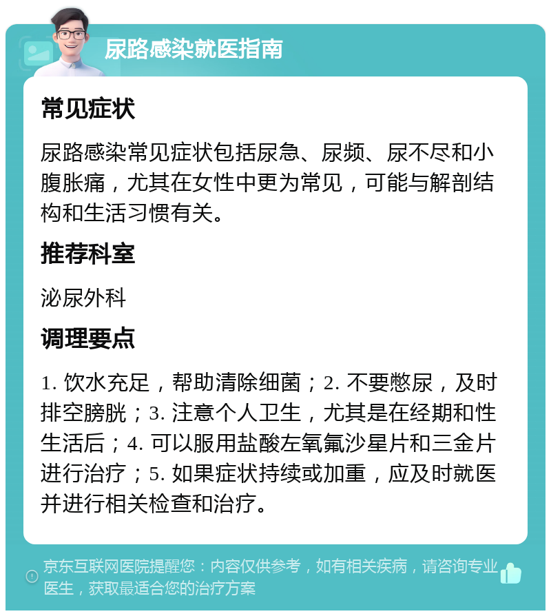 尿路感染就医指南 常见症状 尿路感染常见症状包括尿急、尿频、尿不尽和小腹胀痛，尤其在女性中更为常见，可能与解剖结构和生活习惯有关。 推荐科室 泌尿外科 调理要点 1. 饮水充足，帮助清除细菌；2. 不要憋尿，及时排空膀胱；3. 注意个人卫生，尤其是在经期和性生活后；4. 可以服用盐酸左氧氟沙星片和三金片进行治疗；5. 如果症状持续或加重，应及时就医并进行相关检查和治疗。