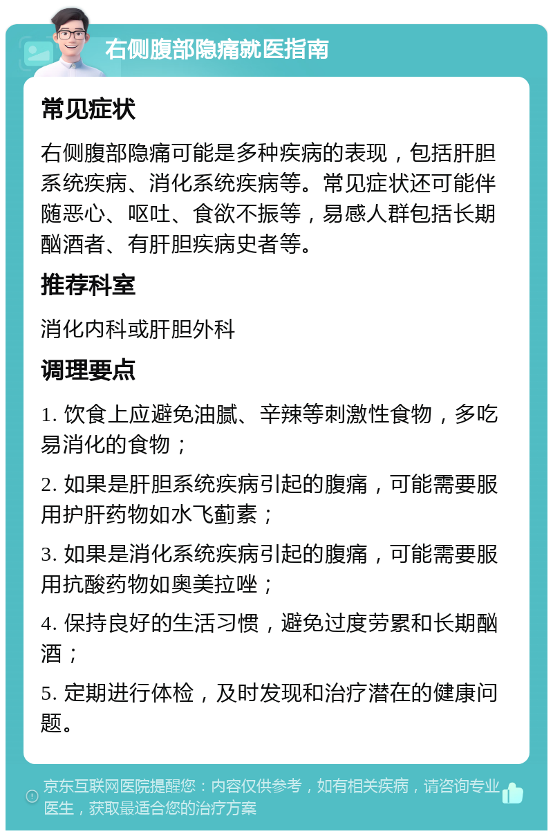 右侧腹部隐痛就医指南 常见症状 右侧腹部隐痛可能是多种疾病的表现，包括肝胆系统疾病、消化系统疾病等。常见症状还可能伴随恶心、呕吐、食欲不振等，易感人群包括长期酗酒者、有肝胆疾病史者等。 推荐科室 消化内科或肝胆外科 调理要点 1. 饮食上应避免油腻、辛辣等刺激性食物，多吃易消化的食物； 2. 如果是肝胆系统疾病引起的腹痛，可能需要服用护肝药物如水飞蓟素； 3. 如果是消化系统疾病引起的腹痛，可能需要服用抗酸药物如奥美拉唑； 4. 保持良好的生活习惯，避免过度劳累和长期酗酒； 5. 定期进行体检，及时发现和治疗潜在的健康问题。