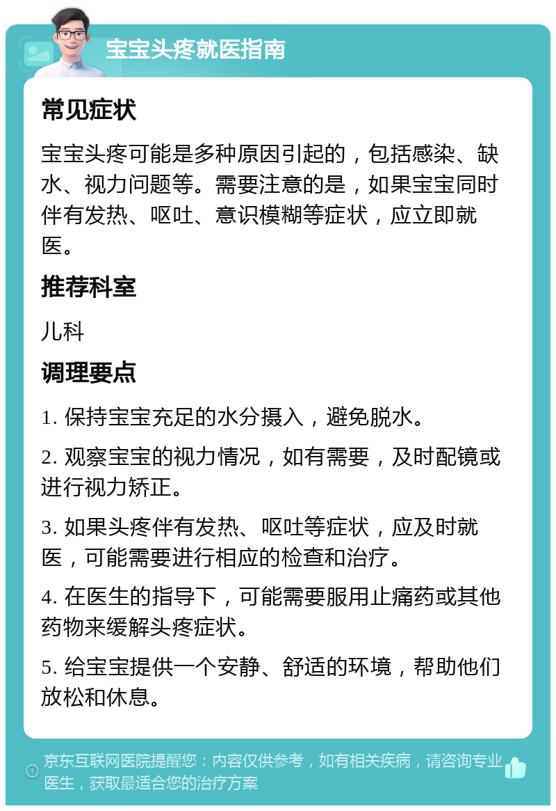 宝宝头疼就医指南 常见症状 宝宝头疼可能是多种原因引起的，包括感染、缺水、视力问题等。需要注意的是，如果宝宝同时伴有发热、呕吐、意识模糊等症状，应立即就医。 推荐科室 儿科 调理要点 1. 保持宝宝充足的水分摄入，避免脱水。 2. 观察宝宝的视力情况，如有需要，及时配镜或进行视力矫正。 3. 如果头疼伴有发热、呕吐等症状，应及时就医，可能需要进行相应的检查和治疗。 4. 在医生的指导下，可能需要服用止痛药或其他药物来缓解头疼症状。 5. 给宝宝提供一个安静、舒适的环境，帮助他们放松和休息。