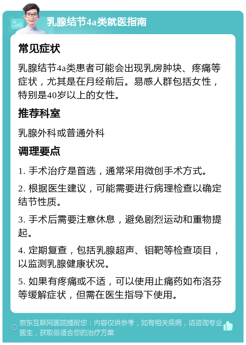 乳腺结节4a类就医指南 常见症状 乳腺结节4a类患者可能会出现乳房肿块、疼痛等症状，尤其是在月经前后。易感人群包括女性，特别是40岁以上的女性。 推荐科室 乳腺外科或普通外科 调理要点 1. 手术治疗是首选，通常采用微创手术方式。 2. 根据医生建议，可能需要进行病理检查以确定结节性质。 3. 手术后需要注意休息，避免剧烈运动和重物提起。 4. 定期复查，包括乳腺超声、钼靶等检查项目，以监测乳腺健康状况。 5. 如果有疼痛或不适，可以使用止痛药如布洛芬等缓解症状，但需在医生指导下使用。