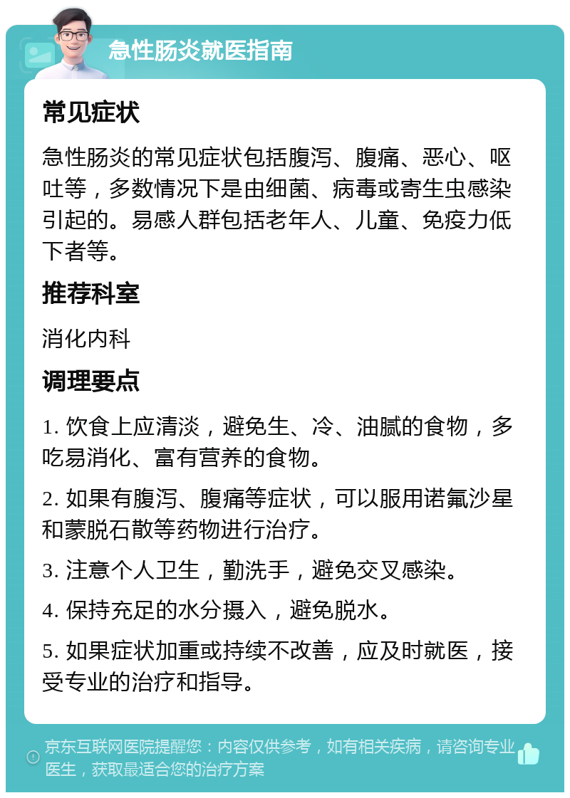 急性肠炎就医指南 常见症状 急性肠炎的常见症状包括腹泻、腹痛、恶心、呕吐等，多数情况下是由细菌、病毒或寄生虫感染引起的。易感人群包括老年人、儿童、免疫力低下者等。 推荐科室 消化内科 调理要点 1. 饮食上应清淡，避免生、冷、油腻的食物，多吃易消化、富有营养的食物。 2. 如果有腹泻、腹痛等症状，可以服用诺氟沙星和蒙脱石散等药物进行治疗。 3. 注意个人卫生，勤洗手，避免交叉感染。 4. 保持充足的水分摄入，避免脱水。 5. 如果症状加重或持续不改善，应及时就医，接受专业的治疗和指导。