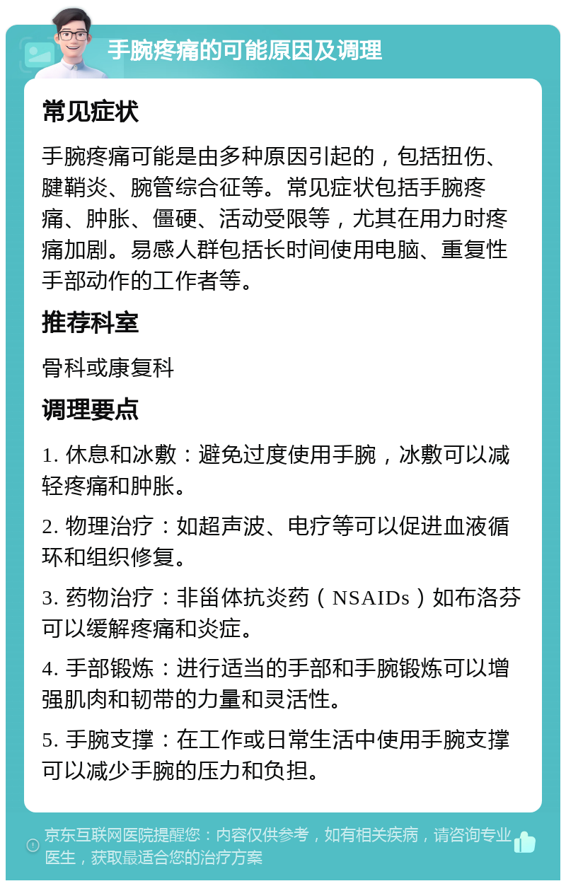 手腕疼痛的可能原因及调理 常见症状 手腕疼痛可能是由多种原因引起的，包括扭伤、腱鞘炎、腕管综合征等。常见症状包括手腕疼痛、肿胀、僵硬、活动受限等，尤其在用力时疼痛加剧。易感人群包括长时间使用电脑、重复性手部动作的工作者等。 推荐科室 骨科或康复科 调理要点 1. 休息和冰敷：避免过度使用手腕，冰敷可以减轻疼痛和肿胀。 2. 物理治疗：如超声波、电疗等可以促进血液循环和组织修复。 3. 药物治疗：非甾体抗炎药（NSAIDs）如布洛芬可以缓解疼痛和炎症。 4. 手部锻炼：进行适当的手部和手腕锻炼可以增强肌肉和韧带的力量和灵活性。 5. 手腕支撑：在工作或日常生活中使用手腕支撑可以减少手腕的压力和负担。