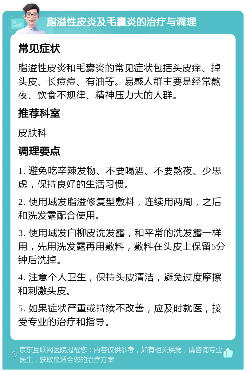 脂溢性皮炎及毛囊炎的治疗与调理 常见症状 脂溢性皮炎和毛囊炎的常见症状包括头皮痒、掉头皮、长痘痘、有油等。易感人群主要是经常熬夜、饮食不规律、精神压力大的人群。 推荐科室 皮肤科 调理要点 1. 避免吃辛辣发物、不要喝酒、不要熬夜、少思虑，保持良好的生活习惯。 2. 使用域发脂溢修复型敷料，连续用两周，之后和洗发露配合使用。 3. 使用域发白柳皮洗发露，和平常的洗发露一样用，先用洗发露再用敷料，敷料在头皮上保留5分钟后洗掉。 4. 注意个人卫生，保持头皮清洁，避免过度摩擦和刺激头皮。 5. 如果症状严重或持续不改善，应及时就医，接受专业的治疗和指导。