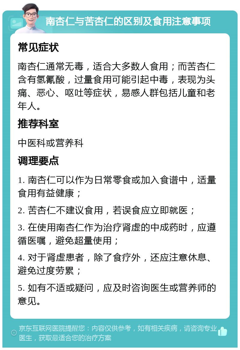 南杏仁与苦杏仁的区别及食用注意事项 常见症状 南杏仁通常无毒，适合大多数人食用；而苦杏仁含有氢氰酸，过量食用可能引起中毒，表现为头痛、恶心、呕吐等症状，易感人群包括儿童和老年人。 推荐科室 中医科或营养科 调理要点 1. 南杏仁可以作为日常零食或加入食谱中，适量食用有益健康； 2. 苦杏仁不建议食用，若误食应立即就医； 3. 在使用南杏仁作为治疗肾虚的中成药时，应遵循医嘱，避免超量使用； 4. 对于肾虚患者，除了食疗外，还应注意休息、避免过度劳累； 5. 如有不适或疑问，应及时咨询医生或营养师的意见。