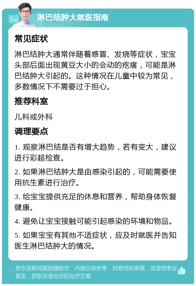 淋巴结肿大就医指南 常见症状 淋巴结肿大通常伴随着感冒、发烧等症状，宝宝头部后面出现黄豆大小的会动的疙瘩，可能是淋巴结肿大引起的。这种情况在儿童中较为常见，多数情况下不需要过于担心。 推荐科室 儿科或外科 调理要点 1. 观察淋巴结是否有增大趋势，若有变大，建议进行彩超检查。 2. 如果淋巴结肿大是由感染引起的，可能需要使用抗生素进行治疗。 3. 给宝宝提供充足的休息和营养，帮助身体恢复健康。 4. 避免让宝宝接触可能引起感染的环境和物品。 5. 如果宝宝有其他不适症状，应及时就医并告知医生淋巴结肿大的情况。