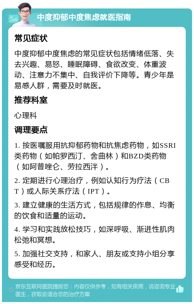 中度抑郁中度焦虑就医指南 常见症状 中度抑郁中度焦虑的常见症状包括情绪低落、失去兴趣、易怒、睡眠障碍、食欲改变、体重波动、注意力不集中、自我评价下降等。青少年是易感人群，需要及时就医。 推荐科室 心理科 调理要点 1. 按医嘱服用抗抑郁药物和抗焦虑药物，如SSRI类药物（如帕罗西汀、舍曲林）和BZD类药物（如阿普唑仑、劳拉西泮）。 2. 定期进行心理治疗，例如认知行为疗法（CBT）或人际关系疗法（IPT）。 3. 建立健康的生活方式，包括规律的作息、均衡的饮食和适量的运动。 4. 学习和实践放松技巧，如深呼吸、渐进性肌肉松弛和冥想。 5. 加强社交支持，和家人、朋友或支持小组分享感受和经历。