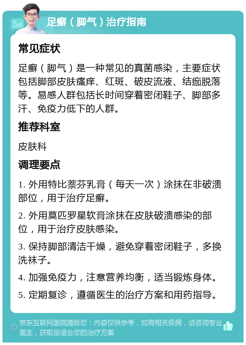 足癣（脚气）治疗指南 常见症状 足癣（脚气）是一种常见的真菌感染，主要症状包括脚部皮肤瘙痒、红斑、破皮流液、结痂脱落等。易感人群包括长时间穿着密闭鞋子、脚部多汗、免疫力低下的人群。 推荐科室 皮肤科 调理要点 1. 外用特比萘芬乳膏（每天一次）涂抹在非破溃部位，用于治疗足癣。 2. 外用莫匹罗星软膏涂抹在皮肤破溃感染的部位，用于治疗皮肤感染。 3. 保持脚部清洁干燥，避免穿着密闭鞋子，多换洗袜子。 4. 加强免疫力，注意营养均衡，适当锻炼身体。 5. 定期复诊，遵循医生的治疗方案和用药指导。