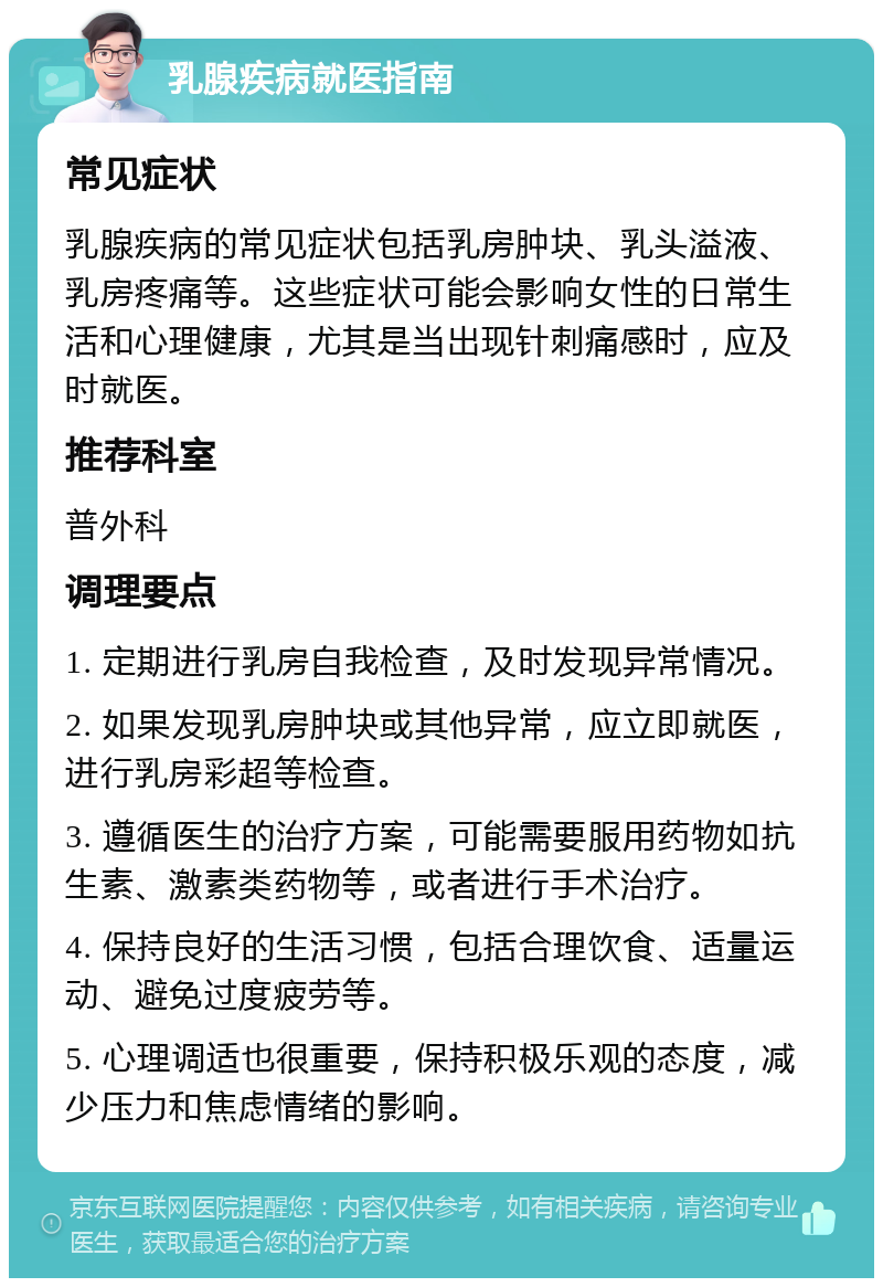 乳腺疾病就医指南 常见症状 乳腺疾病的常见症状包括乳房肿块、乳头溢液、乳房疼痛等。这些症状可能会影响女性的日常生活和心理健康，尤其是当出现针刺痛感时，应及时就医。 推荐科室 普外科 调理要点 1. 定期进行乳房自我检查，及时发现异常情况。 2. 如果发现乳房肿块或其他异常，应立即就医，进行乳房彩超等检查。 3. 遵循医生的治疗方案，可能需要服用药物如抗生素、激素类药物等，或者进行手术治疗。 4. 保持良好的生活习惯，包括合理饮食、适量运动、避免过度疲劳等。 5. 心理调适也很重要，保持积极乐观的态度，减少压力和焦虑情绪的影响。